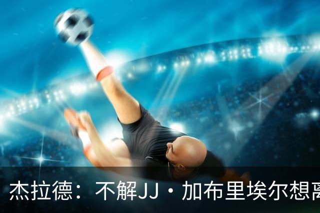 杰拉德：不解JJ·加布里埃尔想离开，曼联是会给他机会的青训母队